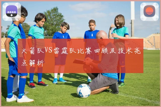 火箭队VS雷霆队比赛回顾及技术亮点解析