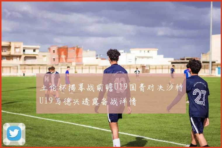 土伦杯揭幕战前瞻U19国青对决沙特U19马德兴透露备战详情